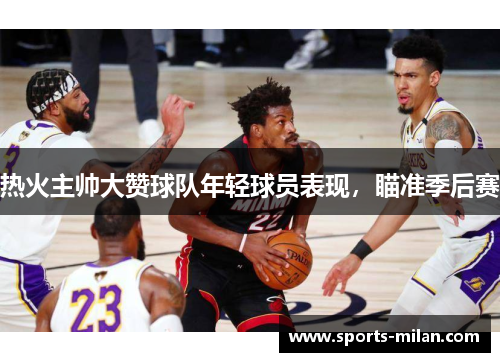 热火主帅大赞球队年轻球员表现，瞄准季后赛